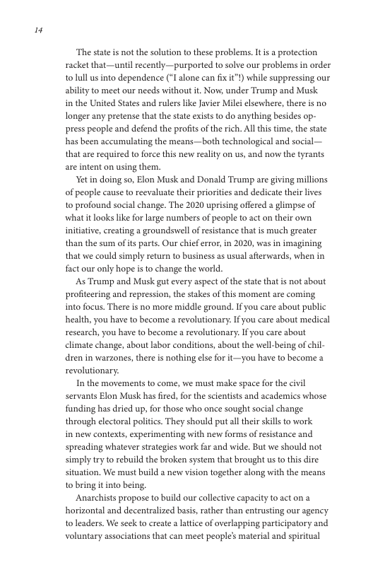 "  The state is not the solution to these problems. It s a protection racket that—until recently—purported to solve our problems in order tolull us into dependence (*I alone can fixit"!) while suppressing our ability to meet our needs without it. Now, under Trump and Musk. inthe United States and rulers like Javier Milei elsewhere, there is no longer any pretense that the state exists to do anything besides op- press people and defend the profits of the rich. All this time, the state has been accumulating the means—both technological and social — that are required to force this new reality on us, and now the tyrants are intent on using them.  Yet in doing so, Elon Musk and Donald Tramp are giving millions of people cause to reevaluate their priorities and dedicate their lives to profound social change. The 2020 uprising offered a glimpse of what it looks like for large numbers of people to act on their own initiative, creating a groundswell of resistance that is much greater than the sum ofits parts. Our chief error, in 2020, was in imag that we could simply return to business as usual afierwards, when in fact our only hope s to change the world.  As Trump and Musk gut every aspect of the sate that is not about profiteering and repression, the stakes of this moment are coming into focus. There is no more middle ground. If you care about pul health, you have to become a revolutionary. If you care about medical research, you have to become a revolutionary. If you care about climate change, about labor conditions, about the well-being of chil- dren in warzones, there is nothing else for it—you have to become a revolutionary.  In the movements to come, we must make space for the civil servants Elon Musk has fired, for the scientists and academics whose funding has dried up, for those who once sought social change through electoral politics. They should put alltheir skills to work in new contexts, experimenting with new forms of resistance and spreading whatever strategies work far and wide. But we should not simply try to rebuild the broken system that brought us to this dire situation. We must build a new vision together along with the means to bring it into being.  Anarchists propose to build our collective capacity to act on a horizontal and decentralized basis, ather than entrusting our agency to leaders. We seek to create a lattice of overlapping participatory and voluntary associations that can meet people’s material and spiritual  